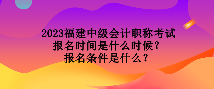 2023福建中級會計職稱考試報名時間是什么時候？報名條件是什么？