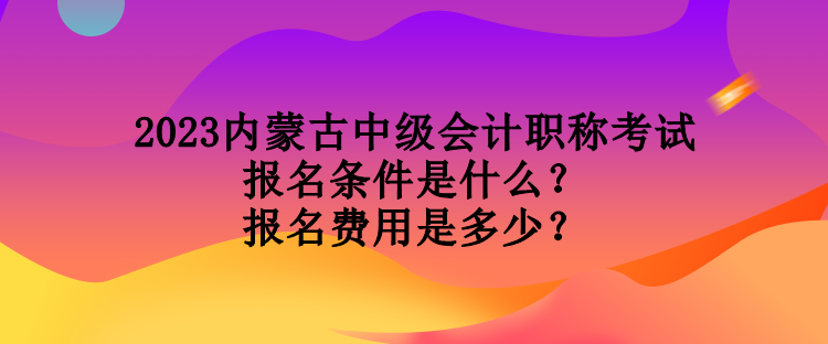 2023內(nèi)蒙古中級會計職稱考試報名條件是什么？報名費(fèi)用是多少？