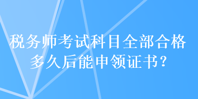 稅務(wù)師考試科目全部合格多久后能申領(lǐng)證書？