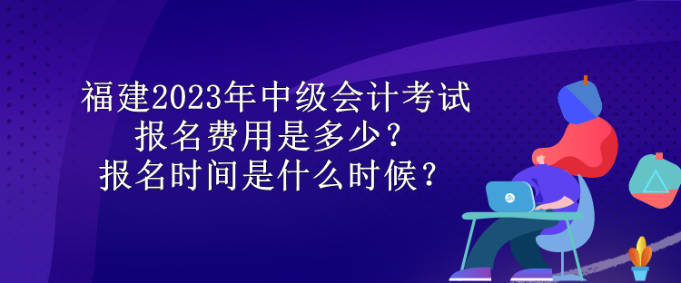 福建2023年中級會計考試報名費用是多少？報名時間是什么時候？