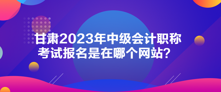 甘肅2023年中級會計(jì)職稱考試報名是在哪個網(wǎng)站？