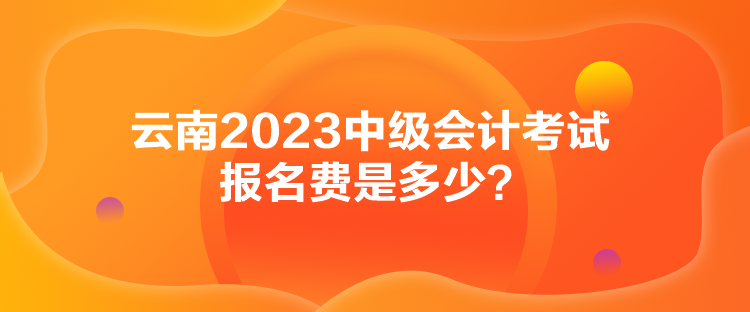 云南2023中級會計考試報名費(fèi)是多少？