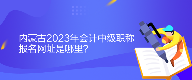 內蒙古2023年會計中級職稱報名網(wǎng)址是哪里？