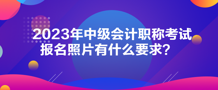 2023年中級會計職稱考試報名照片有什么要求？