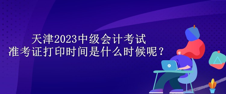 天津2023中級(jí)會(huì)計(jì)考試準(zhǔn)考證打印時(shí)間是什么時(shí)候呢？