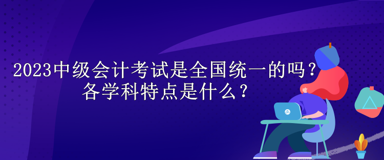 2023中級(jí)會(huì)計(jì)考試是全國(guó)統(tǒng)一的嗎？各學(xué)科特點(diǎn)是什么？