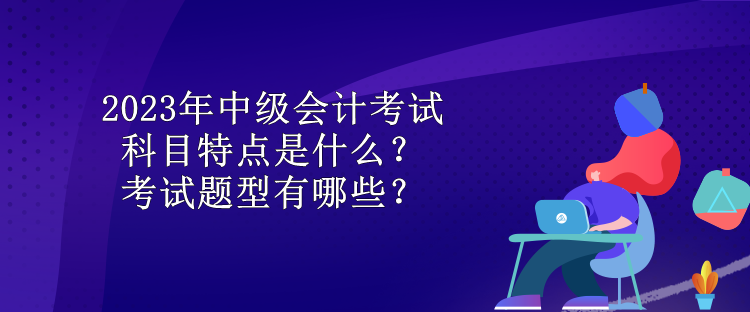 2023年中級會計考試科目特點是什么？考試題型有哪些？