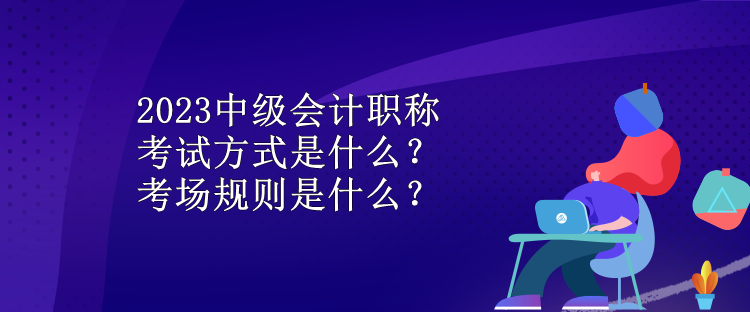 2023中級會計職稱考試方式是什么？考場規(guī)則是什么？