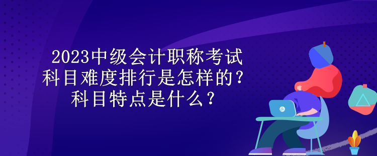 2023中級(jí)會(huì)計(jì)職稱考試科目難度排行是怎樣的？科目特點(diǎn)是什么？