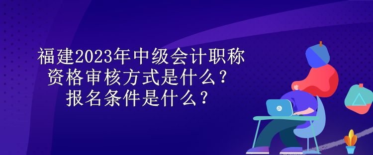 福建2023年中級會計職稱資格審核方式是什么？報名條件是什么？