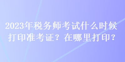 2023年稅務(wù)師考試什么時候打印準考證？在哪里打??？