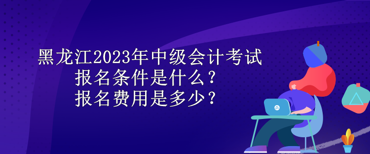 黑龍江2023年中級會計(jì)考試報(bào)名條件是什么？報(bào)名費(fèi)用是多少？