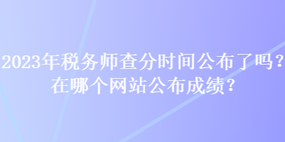 2023年稅務(wù)師查分時(shí)間公布了嗎？在哪個(gè)網(wǎng)站公布成績？