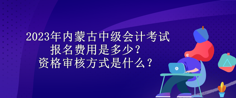 2023年內(nèi)蒙古中級會計考試報名費用是多少？資格審核方式是什么？