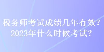 稅務(wù)師考試成績(jī)幾年有效？2023年什么時(shí)候考試？