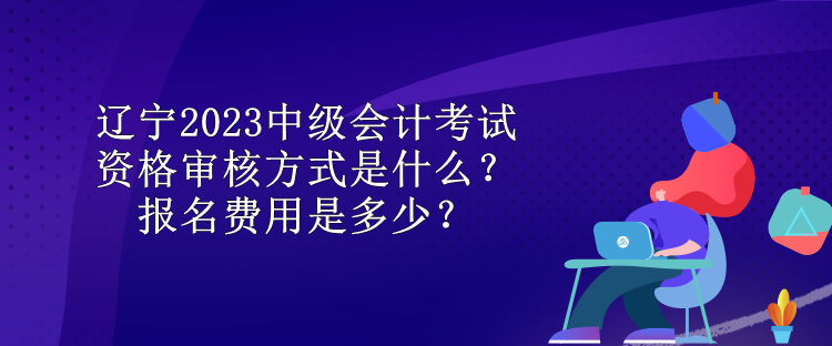 遼寧2023中級(jí)會(huì)計(jì)考試資格審核方式是什么？報(bào)名費(fèi)用是多少？