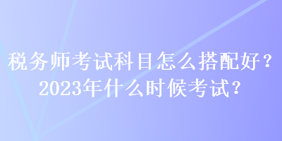 稅務(wù)師考試科目怎么搭配好？2023年什么時(shí)候考試？