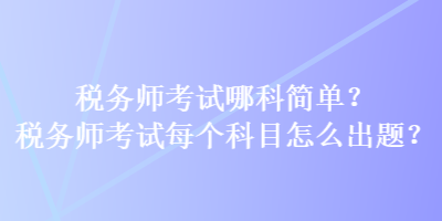 稅務(wù)師考試哪科簡單？稅務(wù)師考試每個(gè)科目怎么出題？