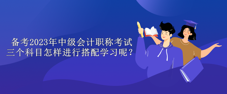 備考2023年中級(jí)會(huì)計(jì)職稱考試 三個(gè)科目怎樣進(jìn)行搭配學(xué)習(xí)呢？