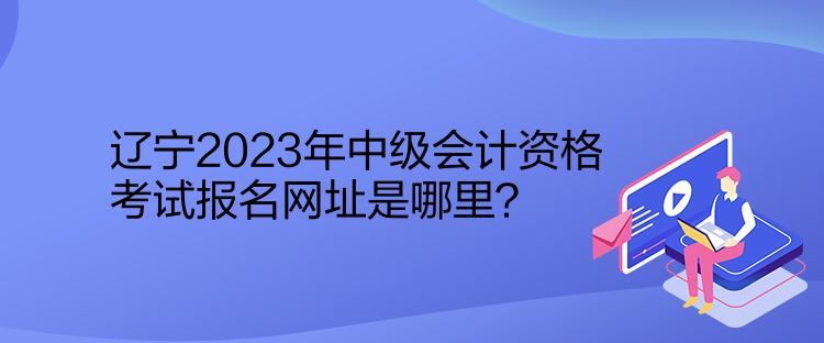 遼寧2023年中級會計(jì)資格考試報名網(wǎng)址是哪里？