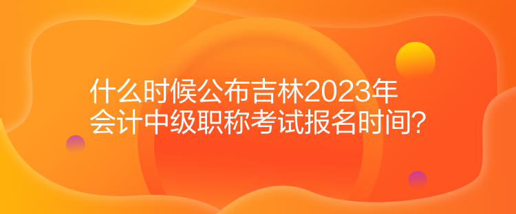 什么時(shí)候公布吉林2023年會(huì)計(jì)中級職稱考試報(bào)名時(shí)間？