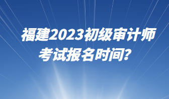 福建2023初級審計師考試報名時間？