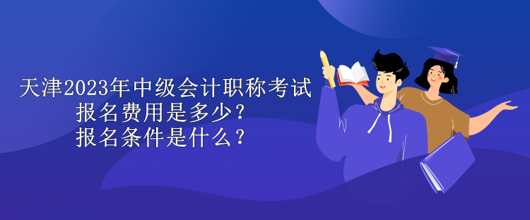 天津2023年中級會計職稱考試報名費用是多少？報名條件是什么？