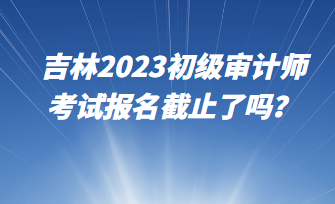 吉林2023初級(jí)審計(jì)師考試報(bào)名截止了嗎？