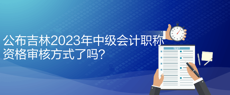 公布吉林2023年中級會計職稱資格審核方式了嗎？