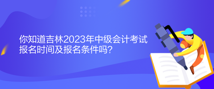 你知道吉林2023年中級會計考試報名時間及報名條件嗎？