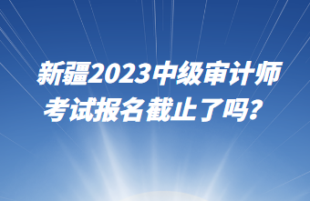 新疆2023中級(jí)審計(jì)師考試報(bào)名截止了嗎？