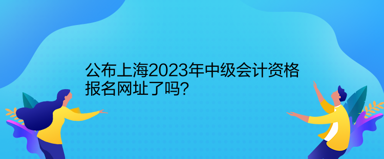 公布上海2023年中級(jí)會(huì)計(jì)資格報(bào)名網(wǎng)址了嗎？