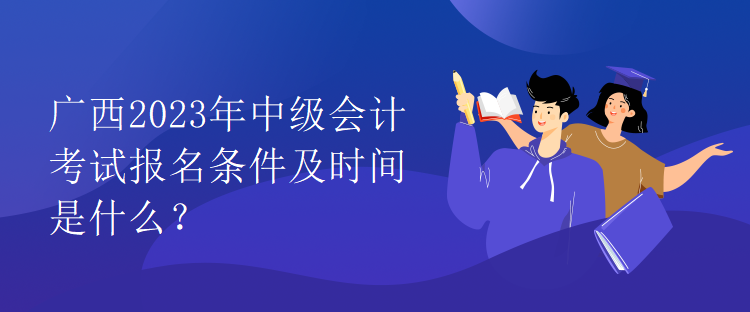 廣西2023年中級會計考試報名條件及時間是什么？