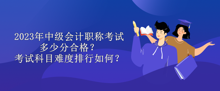 2023年中級(jí)會(huì)計(jì)職稱考試多少分合格？考試科目難度排行如何？