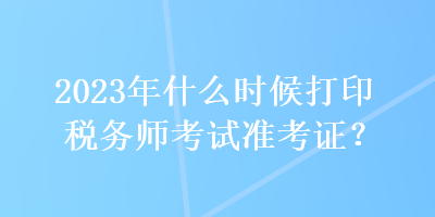 2023年什么時(shí)候打印稅務(wù)師考試準(zhǔn)考證？