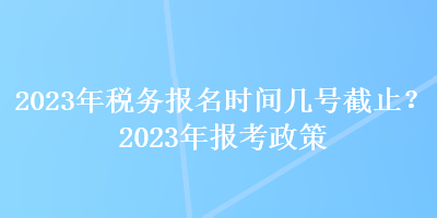 2023年稅務(wù)報(bào)名時(shí)間幾號(hào)截止？2023年報(bào)考政策