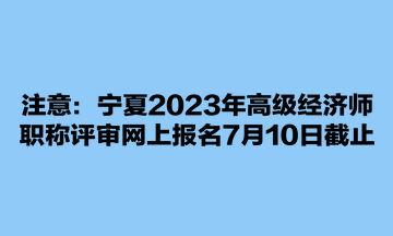 注意：寧夏2023年高級(jí)經(jīng)濟(jì)師職稱(chēng)評(píng)審網(wǎng)上報(bào)名7月10日截止