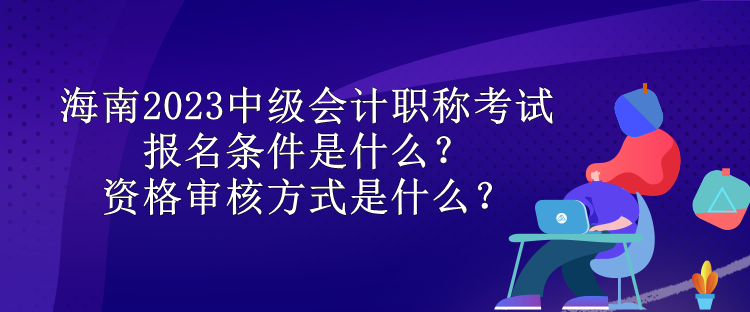 海南2023中級(jí)會(huì)計(jì)職稱考試報(bào)名條件是什么？資格審核方式是什么？