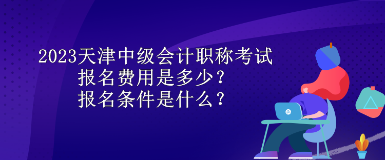 2023天津中級會計職稱考試報名費用是多少？報名條件是什么？