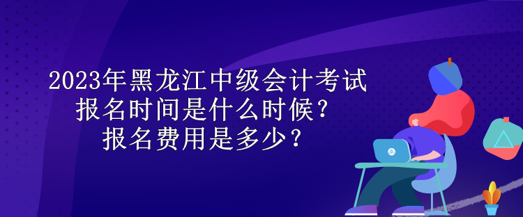 2023年黑龍江中級會計考試報名時間是什么時候？報名費用是多少？