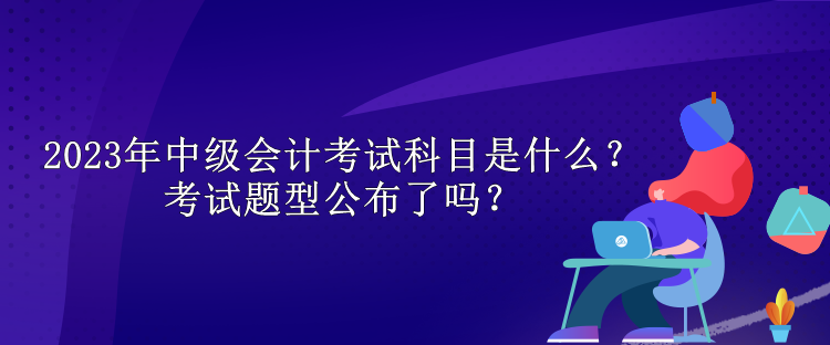 2023年中級會計考試科目是什么？考試題型公布了嗎？