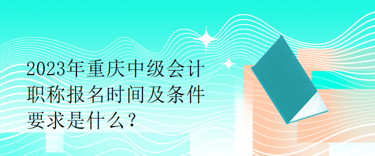 2023年重慶中級會計職稱報名時間及條件要求是什么？