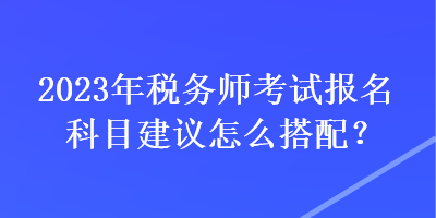 2023年稅務(wù)師考試報名科目建議怎么搭配？