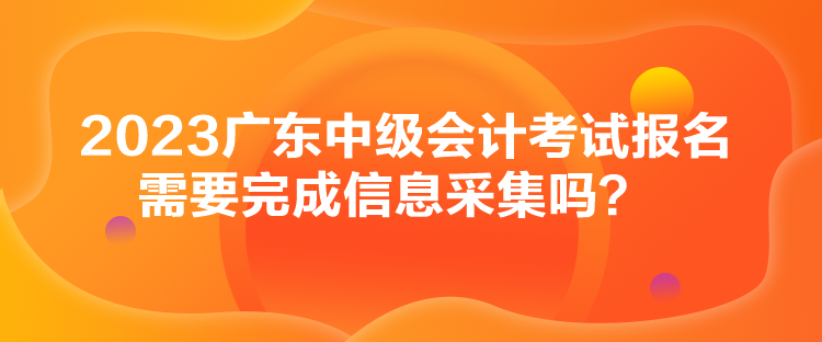 2023廣東中級會計考試報名需要完成信息采集嗎？