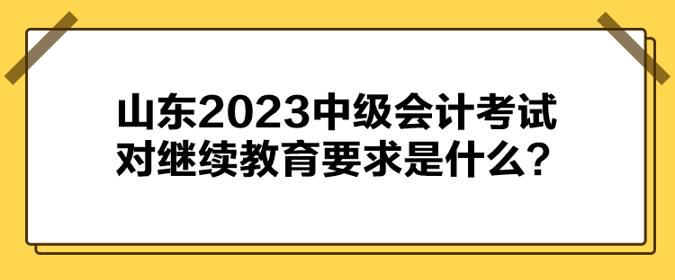 山東2023中級(jí)會(huì)計(jì)考試對(duì)繼續(xù)教育要求是什么？