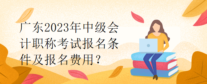 廣東2023年中級會計職稱考試報名條件及報名費用？