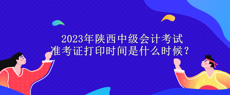 2023年陜西中級(jí)會(huì)計(jì)考試準(zhǔn)考證打印時(shí)間是什么時(shí)候？