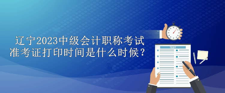 遼寧2023中級會計職稱考試準考證打印時間是什么時候？