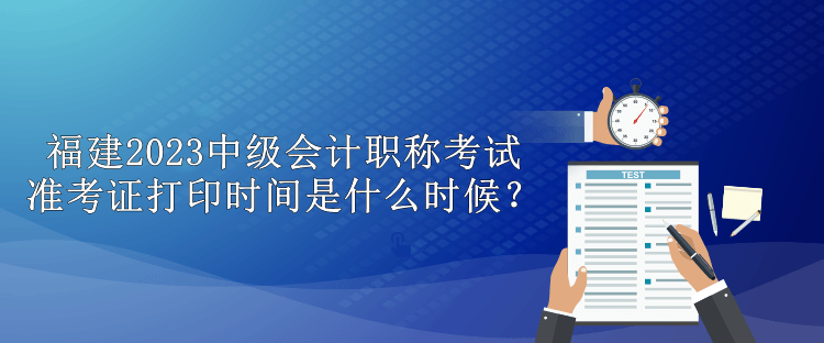 福建2023中級(jí)會(huì)計(jì)職稱考試準(zhǔn)考證打印時(shí)間是什么時(shí)候？