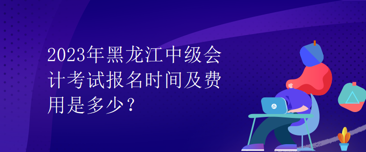 2023年黑龍江中級會計考試報名時間及費用是多少？